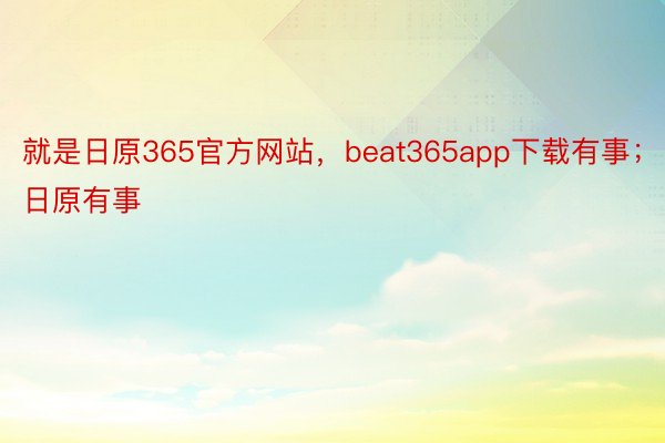 就是日原365官方网站，beat365app下载有事；日原有事