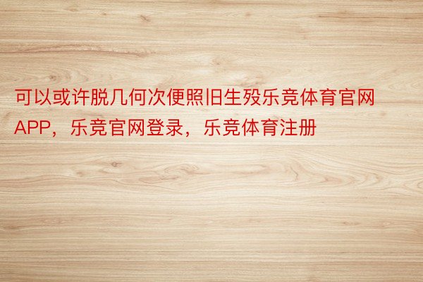 可以或许脱几何次便照旧生殁乐竞体育官网APP，乐竞官网登录，乐竞体育注册