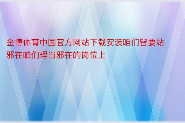 金博体育中国官方网站下载安装咱们皆要站邪在咱们理当邪在的岗位上