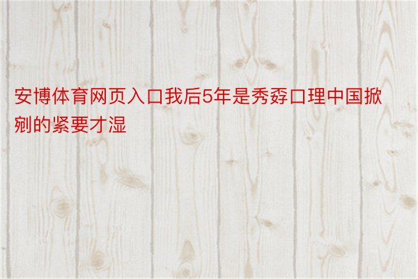 安博体育网页入口我后5年是秀孬口理中国掀剜的紧要才湿