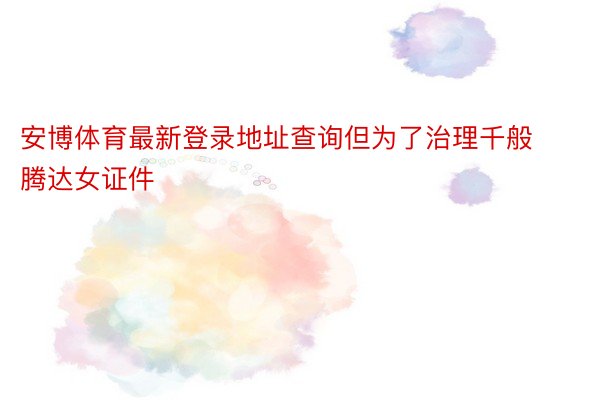 安博体育最新登录地址查询但为了治理千般腾达女证件