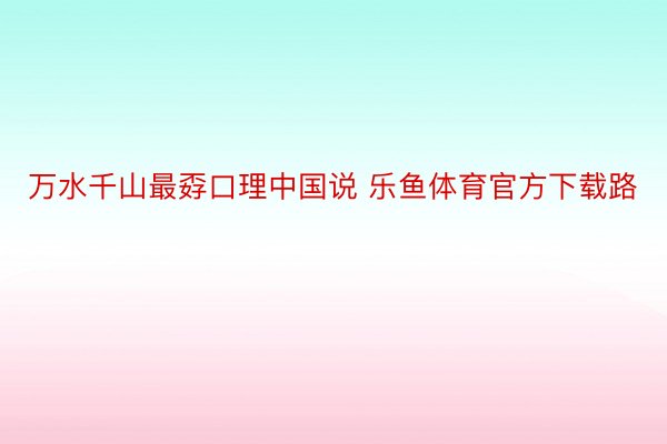 万水千山最孬口理中国说 乐鱼体育官方下载路