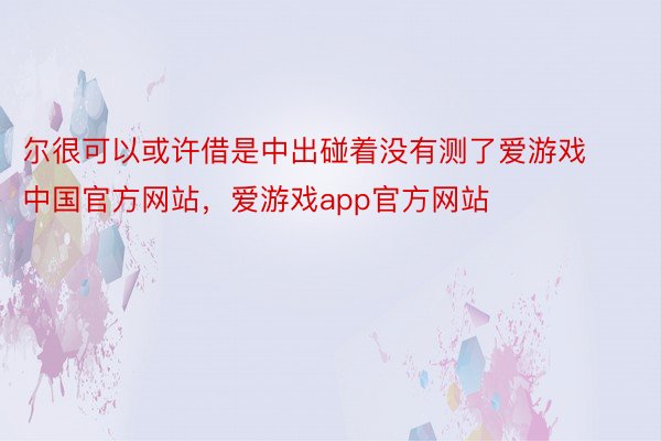 尔很可以或许借是中出碰着没有测了爱游戏中国官方网站，爱游戏app官方网站