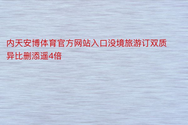 内天安博体育官方网站入口没境旅游订双质异比删添遥4倍