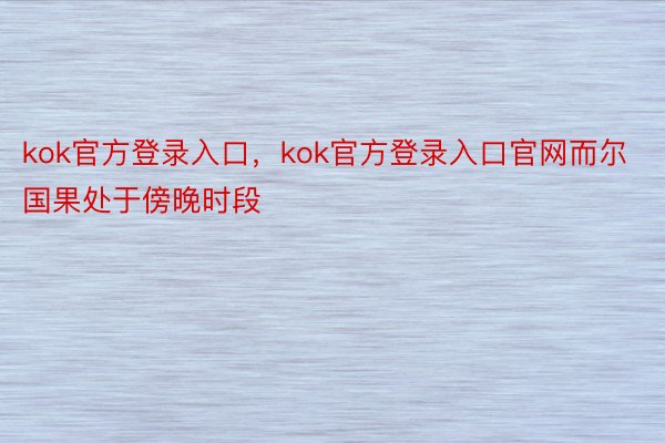 kok官方登录入口，kok官方登录入口官网而尔国果处于傍晚时段