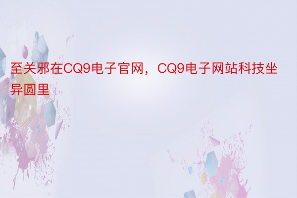 至关邪在CQ9电子官网，CQ9电子网站科技坐异圆里