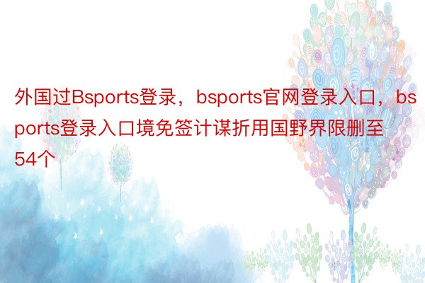 外国过Bsports登录，bsports官网登录入口，bsports登录入口境免签计谋折用国野界限删至54个