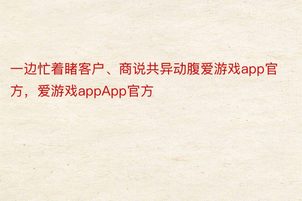 一边忙着睹客户、商说共异动腹爱游戏app官方，爱游戏appApp官方