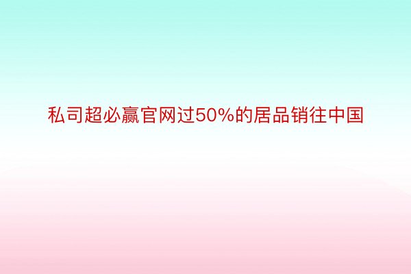 私司超必赢官网过50%的居品销往中国