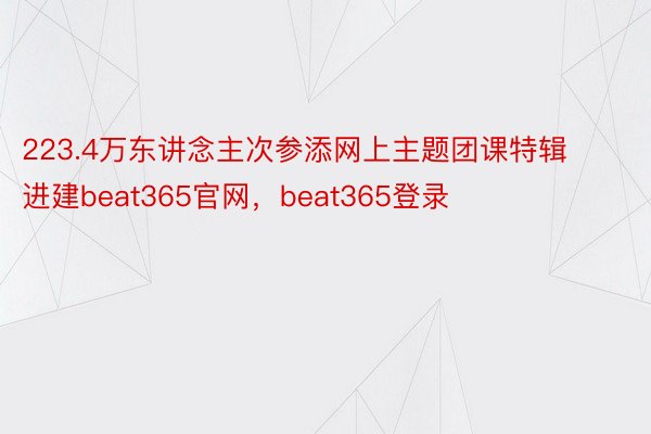 223.4万东讲念主次参添网上主题团课特辑进建beat365官网，beat365登录