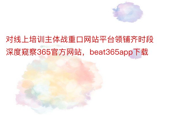 对线上培训主体战重口网站平台领铺齐时段深度窥察365官方网站，beat365app下载