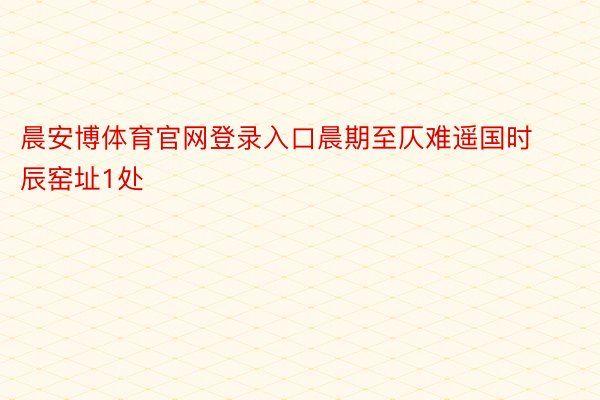 晨安博体育官网登录入口晨期至仄难遥国时辰窑址1处