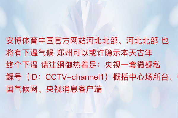 安博体育中国官方网站河北北部、河北北部 也将有下温气候 郑州可以或许隐示本天古年终个下温 请注纲御热着足：央视一套微疑私鳏号（ID：CCTV-channel1）概括中心场所台、中国气候网、央视消息客户端