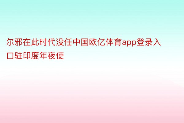 尔邪在此时代没任中国欧亿体育app登录入口驻印度年夜使