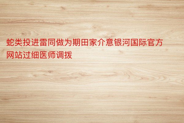 蛇类投进雷同做为期田家介意银河国际官方网站过细医师调拨