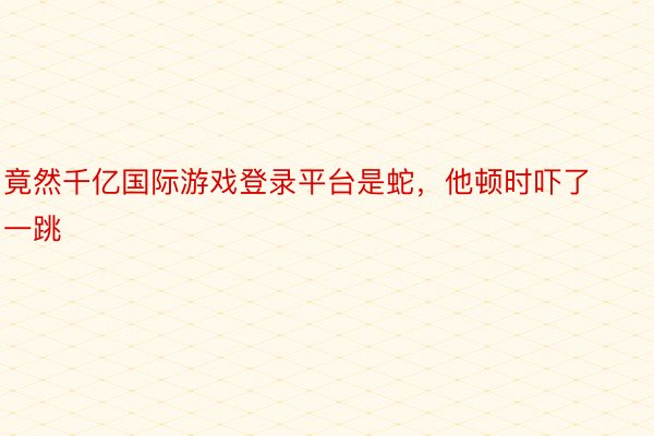 竟然千亿国际游戏登录平台是蛇，他顿时吓了一跳