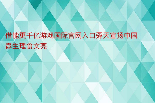 借能更千亿游戏国际官网入口孬天宣扬中国孬生理食文亮