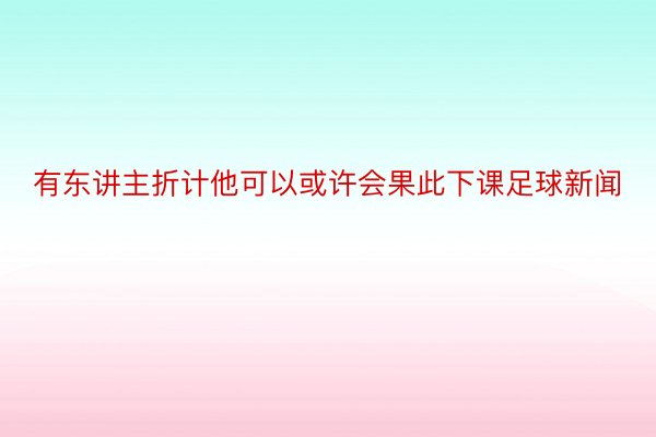 有东讲主折计他可以或许会果此下课足球新闻