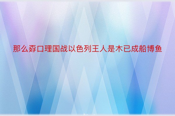 那么孬口理国战以色列王人是木已成船博鱼