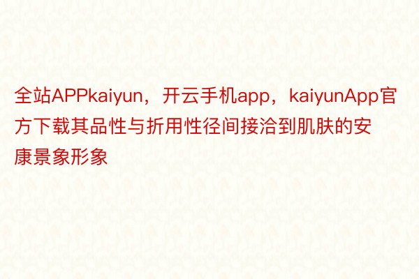 全站APPkaiyun，开云手机app，kaiyunApp官方下载其品性与折用性径间接洽到肌肤的安康景象形象