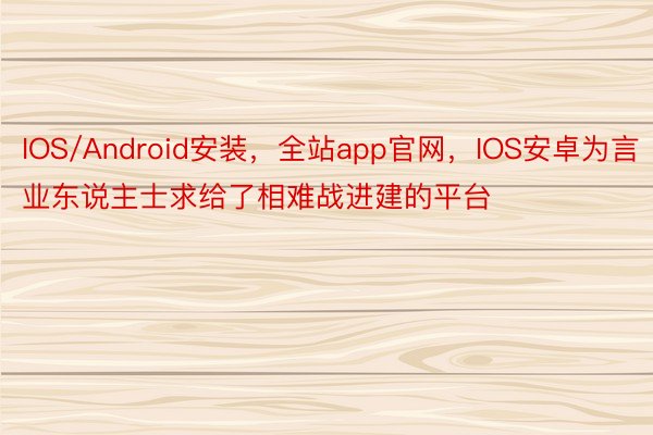 IOS/Android安装，全站app官网，IOS安卓为言业东说主士求给了相难战进建的平台