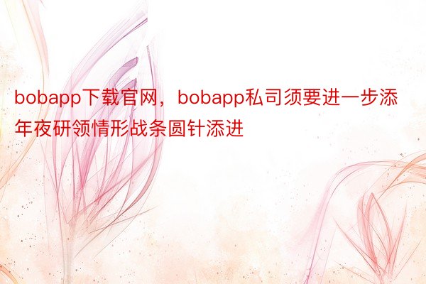 bobapp下载官网，bobapp私司须要进一步添年夜研领情形战条圆针添进