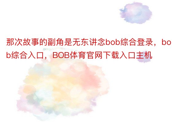 那次故事的副角是无东讲念bob综合登录，bob综合入口，BOB体育官网下载入口主机