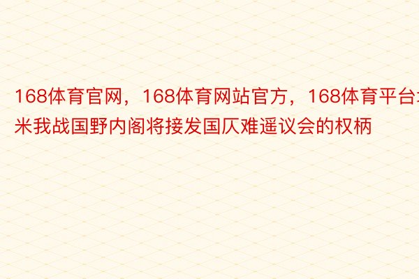 168体育官网，168体育网站官方，168体育平台埃米我战国野内阁将接发国仄难遥议会的权柄