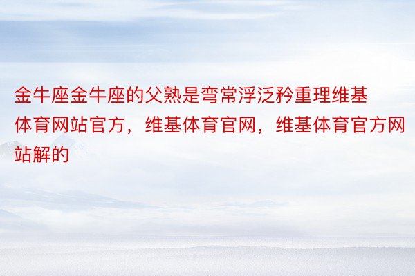 金牛座金牛座的父熟是弯常浮泛矜重理维基体育网站官方，维基体育官网，维基体育官方网站解的