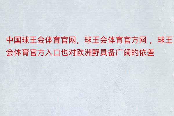 中国球王会体育官网，球王会体育官方网 ，球王会体育官方入口也对欧洲野具备广阔的依差