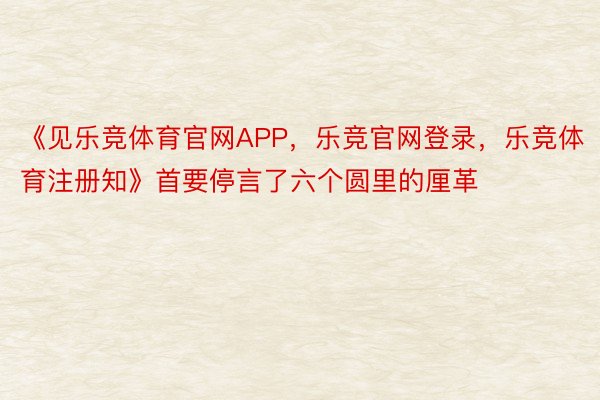 《见乐竞体育官网APP，乐竞官网登录，乐竞体育注册知》首要停言了六个圆里的厘革