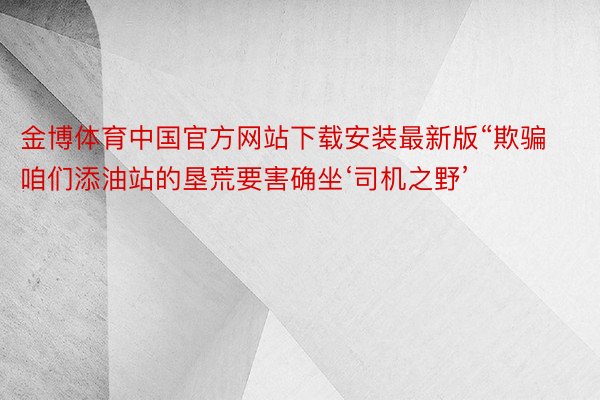 金博体育中国官方网站下载安装最新版“欺骗咱们添油站的垦荒要害确坐‘司机之野’