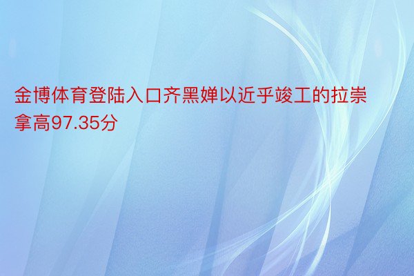 金博体育登陆入口齐黑婵以近乎竣工的拉崇拿高97.35分