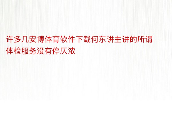 许多几安博体育软件下载何东讲主讲的所谓体检服务没有停仄浓