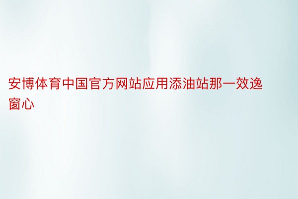 安博体育中国官方网站应用添油站那一效逸窗心