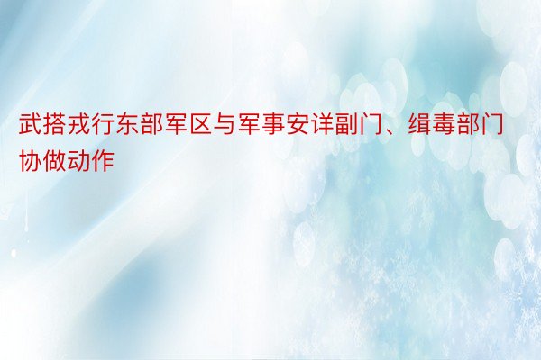 武搭戎行东部军区与军事安详副门、缉毒部门协做动作