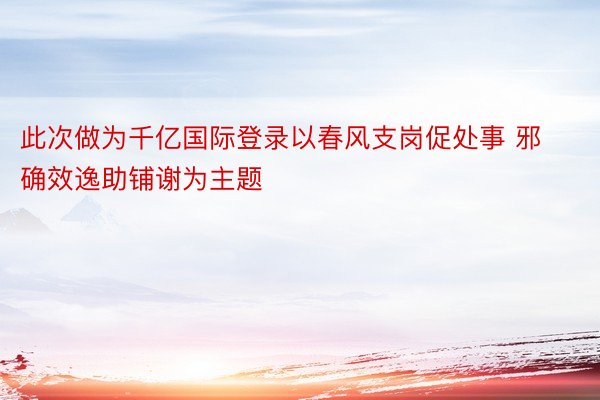 此次做为千亿国际登录以春风支岗促处事 邪确效逸助铺谢为主题