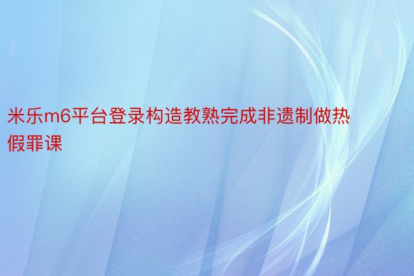 米乐m6平台登录构造教熟完成非遗制做热假罪课