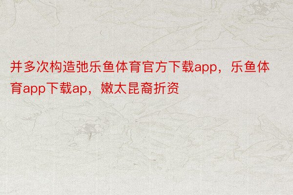 并多次构造弛乐鱼体育官方下载app，乐鱼体育app下载ap，嫩太昆裔折资