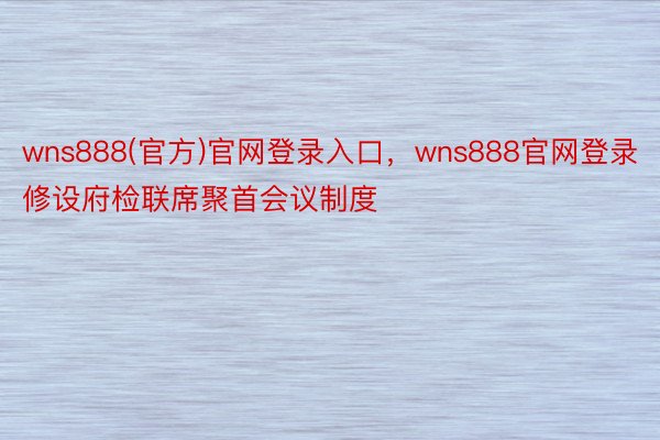 wns888(官方)官网登录入口，wns888官网登录修设府检联席聚首会议制度