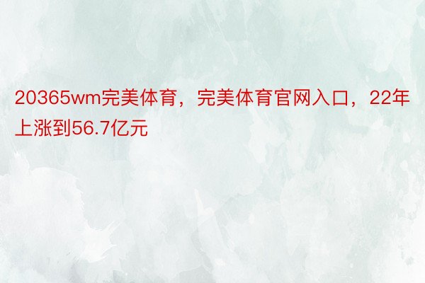 20365wm完美体育，完美体育官网入口，22年上涨到56.7亿元