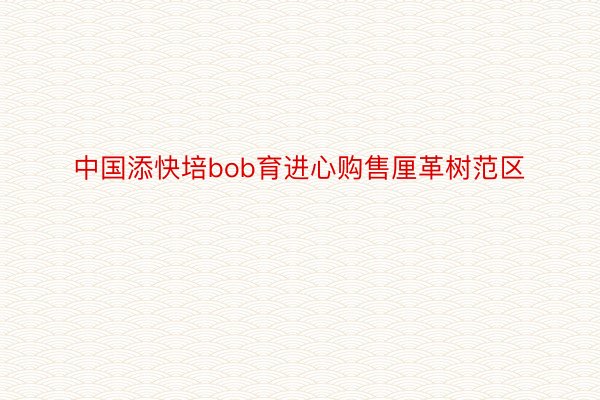 中国添快培bob育进心购售厘革树范区