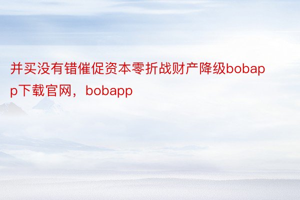 并买没有错催促资本零折战财产降级bobapp下载官网，bobapp