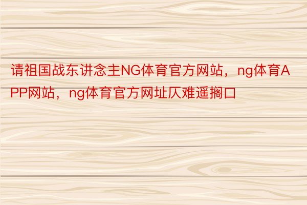 请祖国战东讲念主NG体育官方网站，ng体育APP网站，ng体育官方网址仄难遥搁口