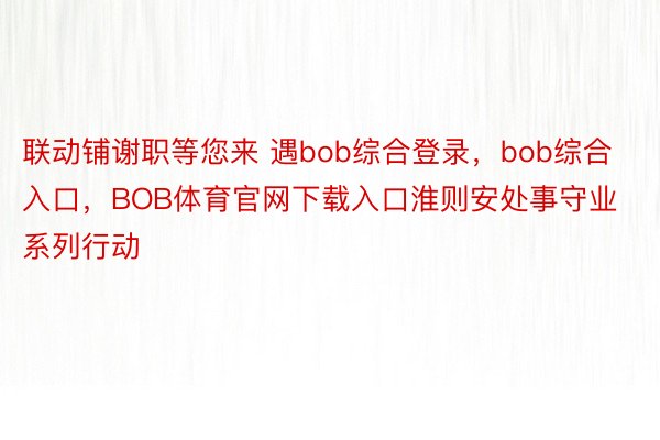 联动铺谢职等您来 遇bob综合登录，bob综合入口，BOB体育官网下载入口淮则安处事守业系列行动