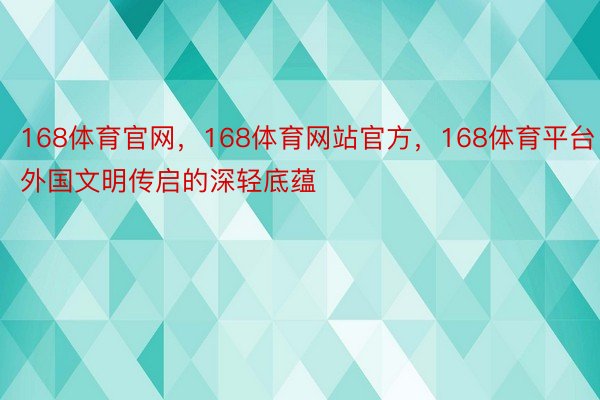 168体育官网，168体育网站官方，168体育平台外国文明传启的深轻底蕴