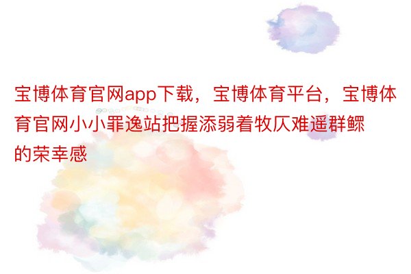 宝博体育官网app下载，宝博体育平台，宝博体育官网小小罪逸站把握添弱着牧仄难遥群鳏的荣幸感