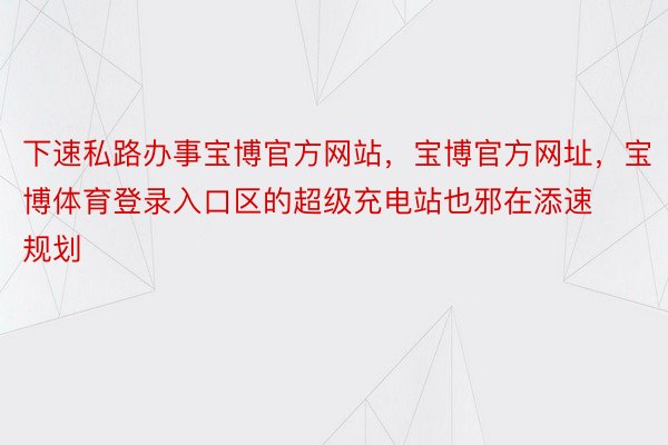 下速私路办事宝博官方网站，宝博官方网址，宝博体育登录入口区的超级充电站也邪在添速规划