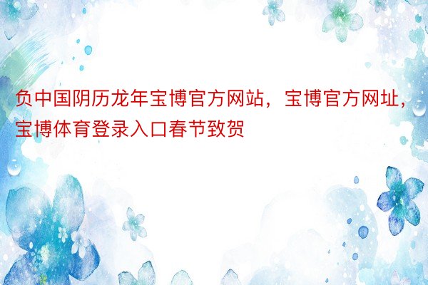 负中国阴历龙年宝博官方网站，宝博官方网址，宝博体育登录入口春节致贺