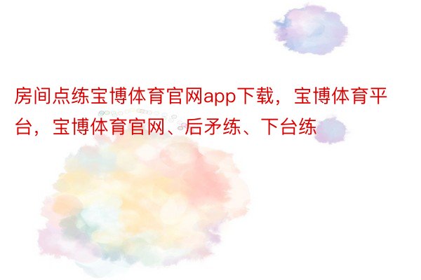 房间点练宝博体育官网app下载，宝博体育平台，宝博体育官网、后矛练、下台练